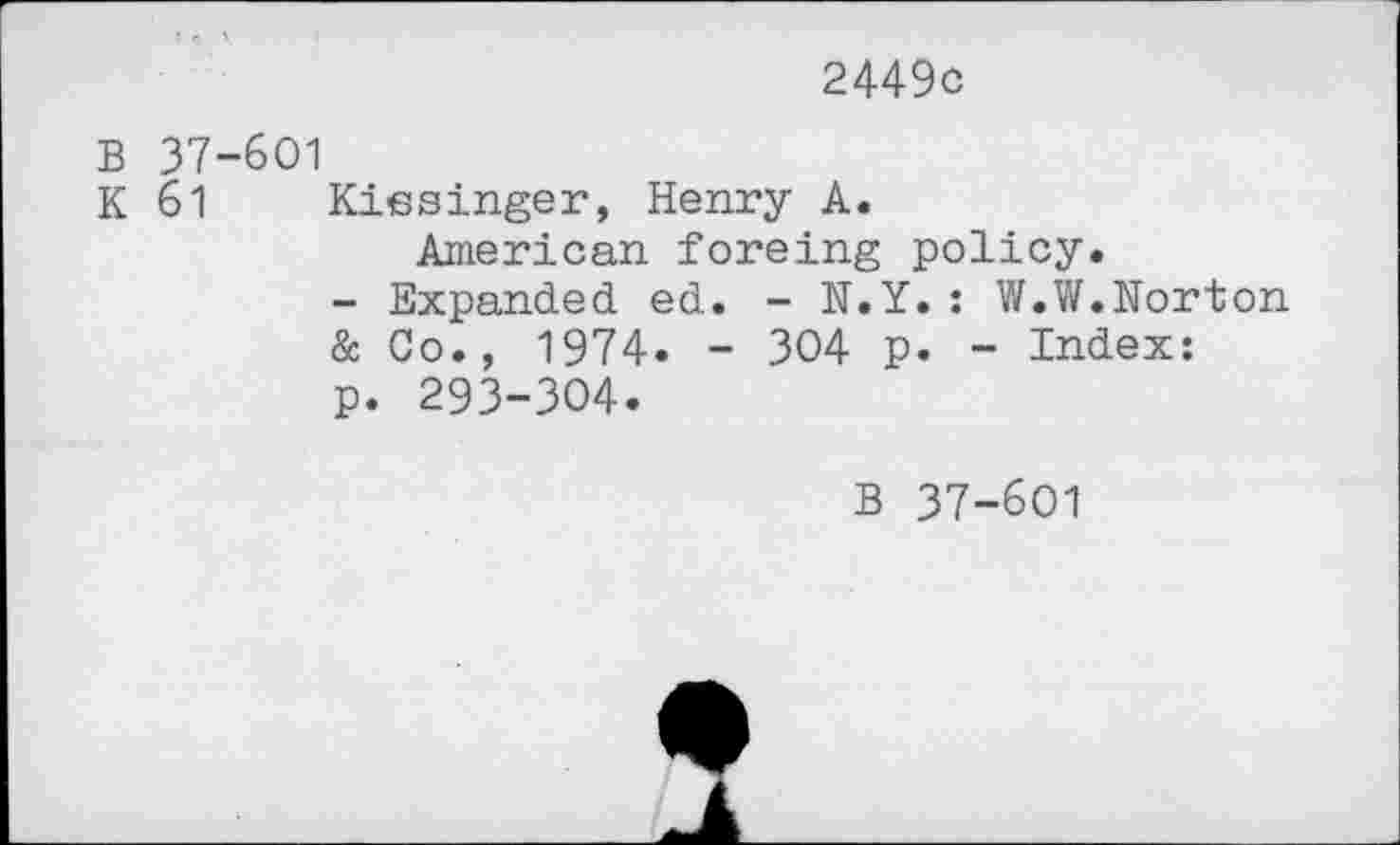 ﻿2449c
B 37-601
K 61 Kissinger, Henry A.
American foreing policy.
- Expanded ed. - N.Y.: W.W.Norton
& Co., 1974. - 304 p. - Index: p. 293-304.
B 37-601